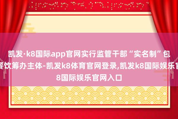 凯发·k8国际app官网实行监管干部“实名制”包联校园餐饮筹办主体-凯发k8体育官网登录,凯发k8国际娱乐官网入口