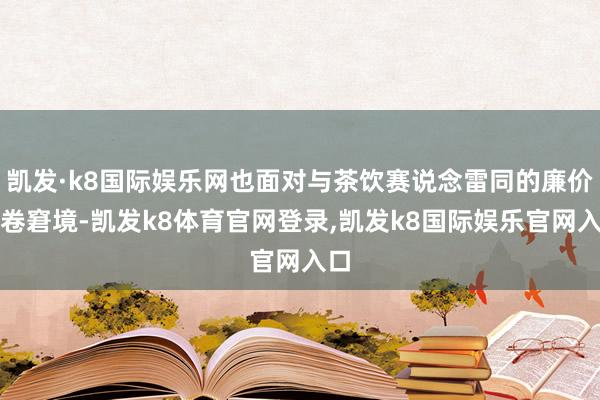 凯发·k8国际娱乐网也面对与茶饮赛说念雷同的廉价内卷窘境-凯发k8体育官网登录,凯发k8国际娱乐官网入口