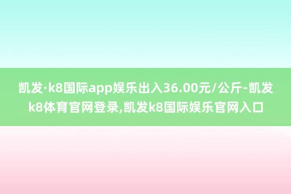 凯发·k8国际app娱乐出入36.00元/公斤-凯发k8体育官网登录,凯发k8国际娱乐官网入口