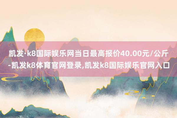 凯发·k8国际娱乐网当日最高报价40.00元/公斤-凯发k8体育官网登录,凯发k8国际娱乐官网入口