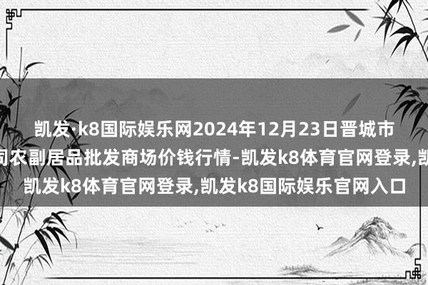 凯发·k8国际娱乐网2024年12月23日晋城市绿盛农工商实业有限公司农副居品批发商场价钱行情-凯发k8体育官网登录,凯发k8国际娱乐官网入口