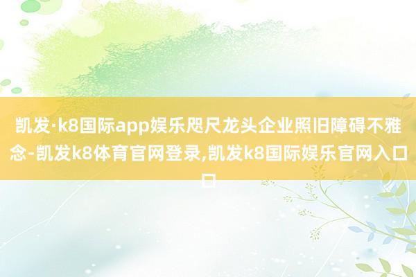 凯发·k8国际app娱乐咫尺龙头企业照旧障碍不雅念-凯发k8体育官网登录,凯发k8国际娱乐官网入口