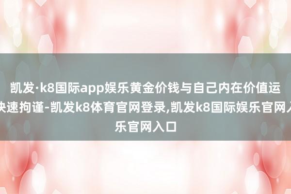 凯发·k8国际app娱乐黄金价钱与自己内在价值运行快速拘谨-凯发k8体育官网登录,凯发k8国际娱乐官网入口