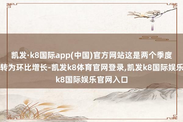凯发·k8国际app(中国)官方网站这是两个季度以来初度转为环比增长-凯发k8体育官网登录,凯发k8国际娱乐官网入口
