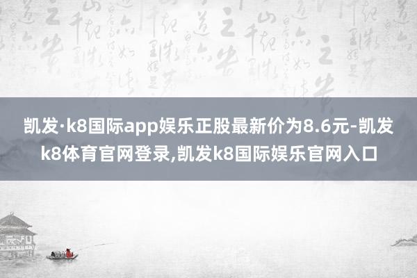 凯发·k8国际app娱乐正股最新价为8.6元-凯发k8体育官网登录,凯发k8国际娱乐官网入口