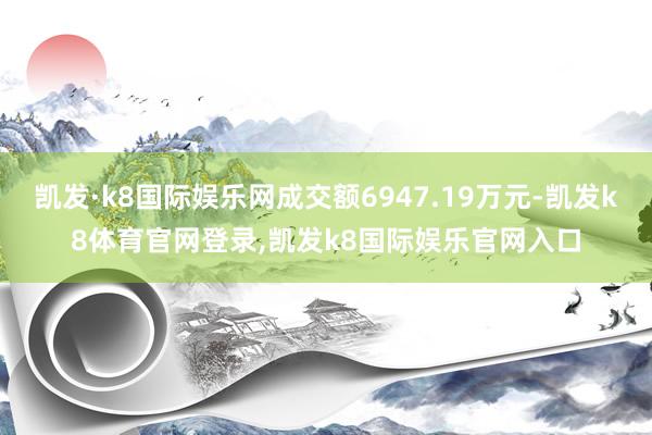 凯发·k8国际娱乐网成交额6947.19万元-凯发k8体育官网登录,凯发k8国际娱乐官网入口