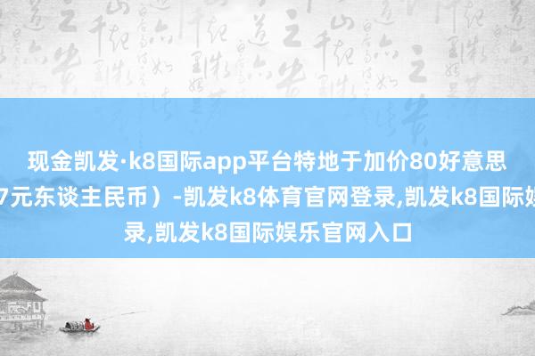 现金凯发·k8国际app平台特地于加价80好意思元（约合587元东谈主民币）-凯发k8体育官网登录,凯发k8国际娱乐官网入口