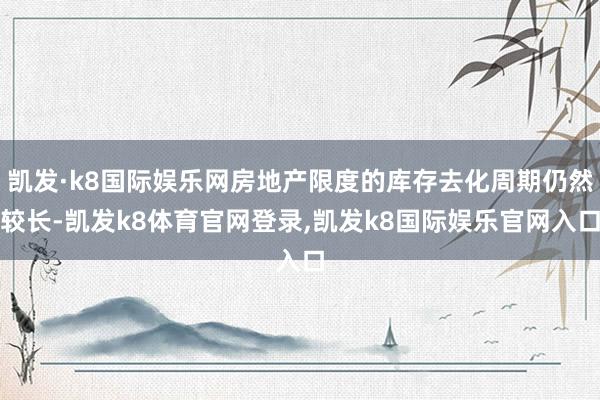 凯发·k8国际娱乐网房地产限度的库存去化周期仍然较长-凯发k8体育官网登录,凯发k8国际娱乐官网入口