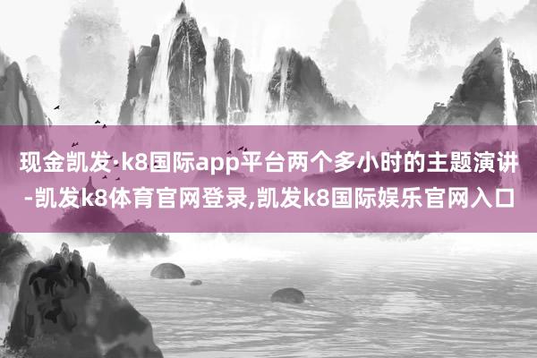 现金凯发·k8国际app平台两个多小时的主题演讲-凯发k8体育官网登录,凯发k8国际娱乐官网入口