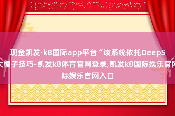 现金凯发·k8国际app平台“该系统依托DeepSeek大模子技巧-凯发k8体育官网登录,凯发k8国际娱乐官网入口