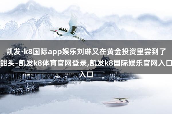 凯发·k8国际app娱乐刘琳又在黄金投资里尝到了甜头-凯发k8体育官网登录,凯发k8国际娱乐官网入口